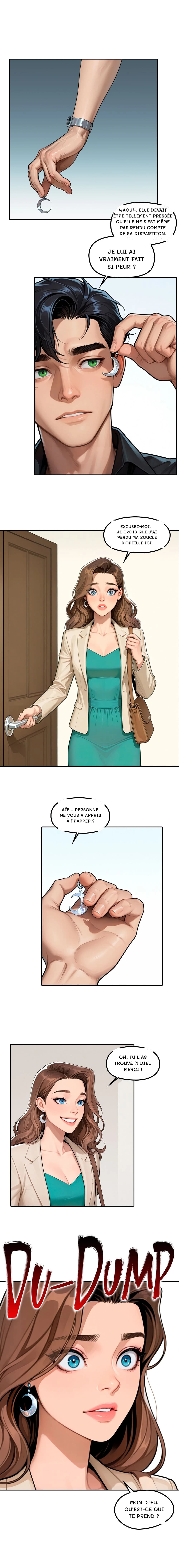 Waouh, elle devait être tellement pressée qu'elle ne s'est même pas rendu compte de sa disparition.
Je lui ai vraiment fait si peur ?
Excusez-moi. Je crois que j'ai perdu ma boucle d'oreille ici.
Aïe... Personne ne vous a appris à frapper ?
Oh, tu l'as trouvé ?! Dieu merci !
Mon Dieu, qu'est-ce qui te prend ?