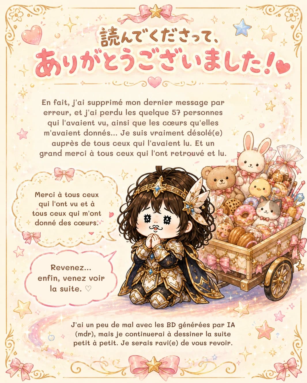 En fait, j'ai supprimé mon dernier message par erreur, et j'ai perdu les quelque 57 personnes qui l'avaient vu, ainsi que les cœurs qu'elles m'avaient donnés… Je suis vraiment désolé(e) auprès de tous ceux qui l'avaient lu. Et un grand merci à tous ceux qui l'ont retrouvé et lu.
Merci à tous ceux qui l'ont vu et à tous ceux qui m'ont donné des cœurs.
Revenez… enfin, venez voir la suite. ♡
J'ai un peu de mal avec les BD générées par IA (mdr), mais je continuerai à dessiner la suite petit à petit. Je serais ravi(e) de vous revoir.