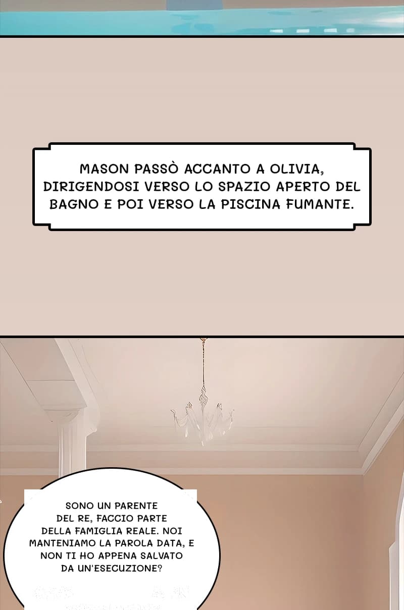 Mason passò accanto a Olivia, dirigendosi verso lo spazio aperto del bagno e poi verso la piscina fumante.
Sono un parente del re, faccio parte della famiglia reale. Noi manteniamo la parola data, e non ti ho appena salvato da un'esecuzione?