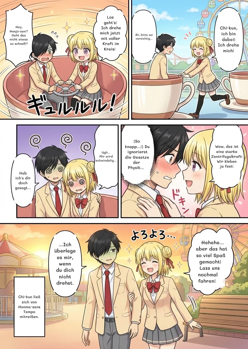 Hey, Honjo-san!? Geht das nicht etwas zu schnell!?
Los geht's! Ich drehe mich jetzt mit voller Kraft im Kreis!
Chi-kun, ich bin dabei! Ich drehe mich!
Äh, bitte sei vorsichtig...
Ugh... Mir wird schwindelig...
Hab ich's dir doch gesagt...
Wow, das ist eine starke Zentrifugalkraft! Wir kleben ja fest!
(So knapp...!) Du ignorierst die Gesetze der Physik...
Hehehe... aber das hat so viel Spaß gemacht! Lass uns nochmal fahren!
...Ich überlege es mir, wenn du dich nicht drehst.
Chi-kun ließ sich von Honma-sans Tempo mitreißen.