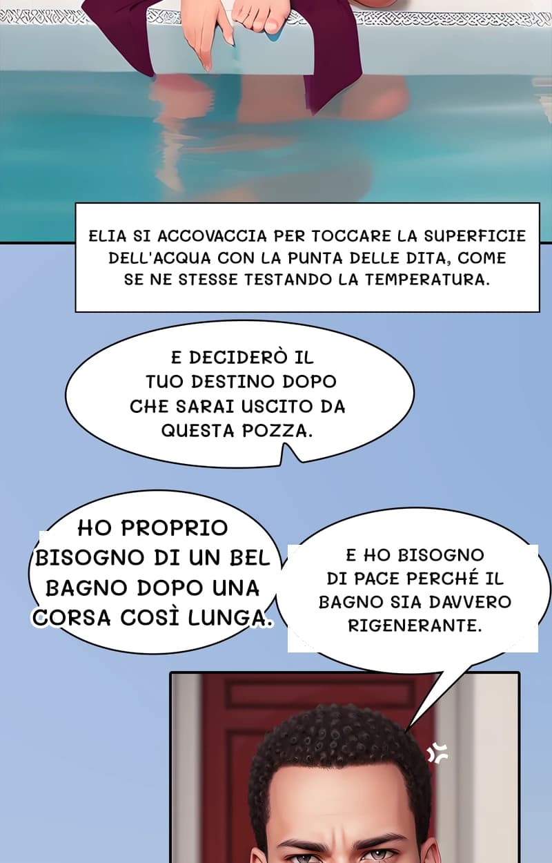 Elia si accovaccia per toccare la superficie dell'acqua con la punta delle dita, come se ne stesse testando la temperatura.
E deciderò il tuo destino dopo che sarai uscito da questa pozza.
Ho proprio bisogno di un bel bagno dopo una corsa così lunga.
E ho bisogno di pace perché il bagno sia davvero rigenerante.
