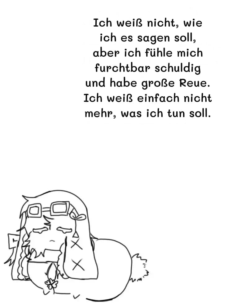 Ich weiß nicht, wie ich es sagen soll, aber ich fühle mich furchtbar schuldig und habe große Reue. Ich weiß einfach nicht mehr, was ich tun soll.
