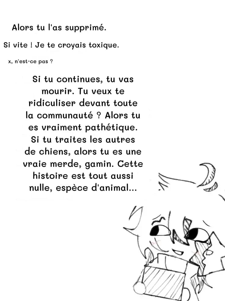 Alors tu l'as supprimé.
Si vite ! Je te croyais toxique.
x, n'est-ce pas ?
Si tu continues, tu vas mourir. Tu veux te ridiculiser devant toute la communauté ? Alors tu es vraiment pathétique. Si tu traites les autres de chiens, alors tu es une vraie merde, gamin. Cette histoire est tout aussi nulle, espèce d'animal…
