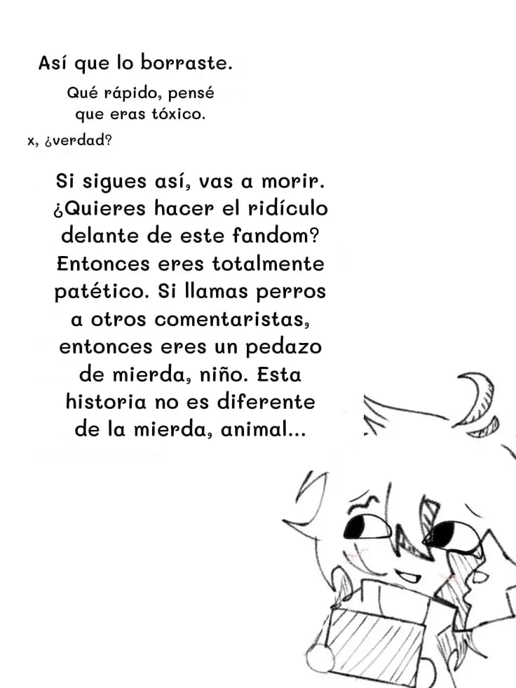 Así que lo borraste.
Qué rápido, pensé que eras tóxico.
x, ¿verdad?
Si sigues así, vas a morir. ¿Quieres hacer el ridículo delante de este fandom? Entonces eres totalmente patético. Si llamas perros a otros comentaristas, entonces eres un pedazo de mierda, niño. Esta historia no es diferente de la mierda, animal...