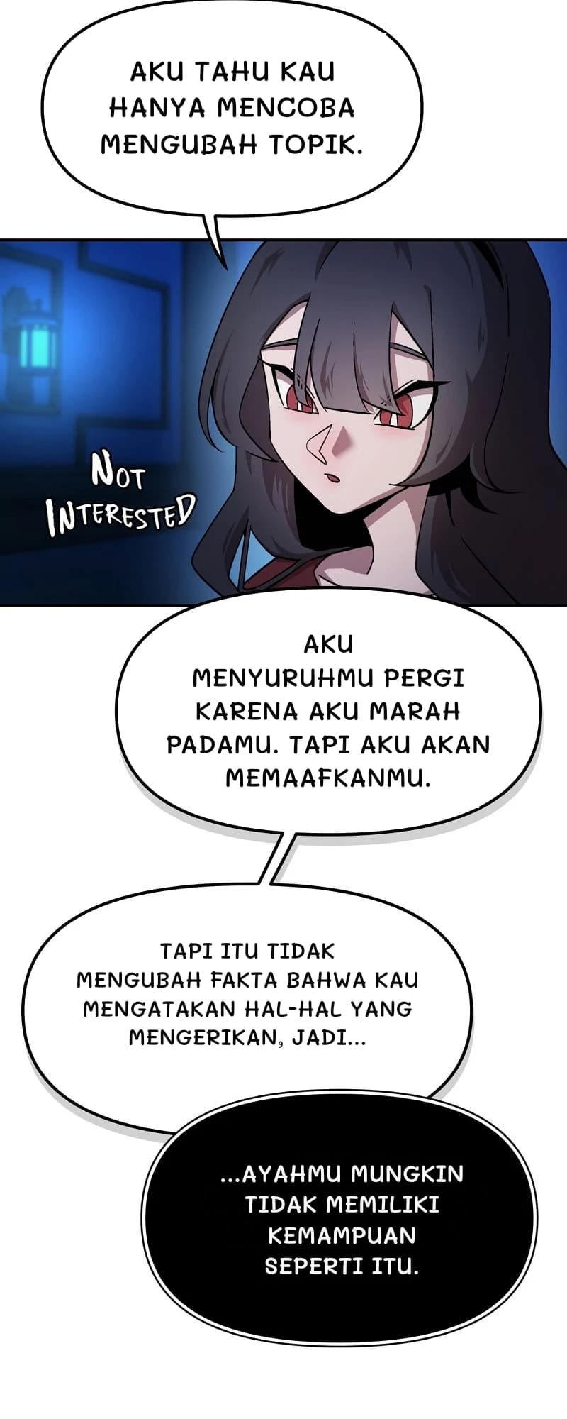 Aku tahu kau hanya mencoba mengubah topik.
Aku menyuruhmu pergi karena aku marah padamu. Tapi aku akan memaafkanmu.
Tapi itu tidak mengubah fakta bahwa kau mengatakan hal-hal yang mengerikan, jadi...
...ayahmu mungkin tidak memiliki kemampuan seperti itu.