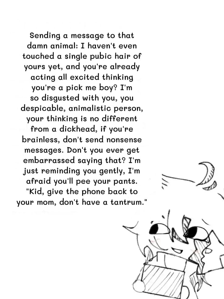 Sending a message to that damn animal: I haven't even touched a single pubic hair of yours yet, and you're already acting all excited thinking you're a pick me boy? I'm so disgusted with you, you despicable, animalistic person, your thinking is no different from a dickhead, if you're brainless, don't send nonsense messages. Don't you ever get embarrassed saying that? I'm just reminding you gently, I'm afraid you'll pee your pants. "Kid, give the phone back to your mom, don't have a tantrum."