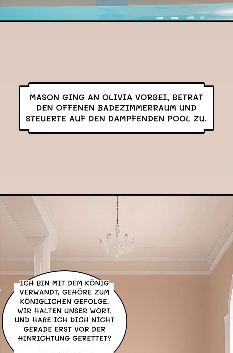 Mason ging an Olivia vorbei, betrat den offenen Badezimmerraum und steuerte auf den dampfenden Pool zu.
Ich bin mit dem König verwandt, gehöre zum königlichen Gefolge. Wir halten unser Wort, und habe ich dich nicht gerade erst vor der Hinrichtung gerettet?