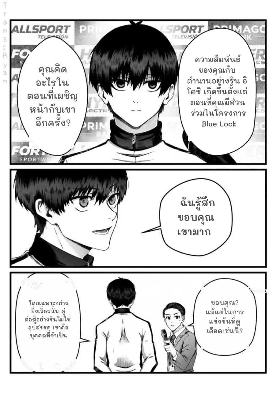คุณคิดอะไรในตอนที่เผชิญหน้ากับเขาอีกครั้ง?
ความสัมพันธ์ของคุณกับตำนานอย่างริน อิโตชิ เกิดขึ้นตั้งแต่ตอนที่คุณมีส่วนร่วมในโครงการ Blue Lock
ฉันรู้สึกขอบคุณเขามาก
โดยเฉพาะอย่างยิ่งเรื่องนั้น คู่ต่อสู้อย่างรินไม่ใช่อุปสรรค เขาคือบุคคลที่จำเป็น
ขอบคุณ? แม้แต่ในการแข่งขันที่ดุเดือดเช่นนี้?