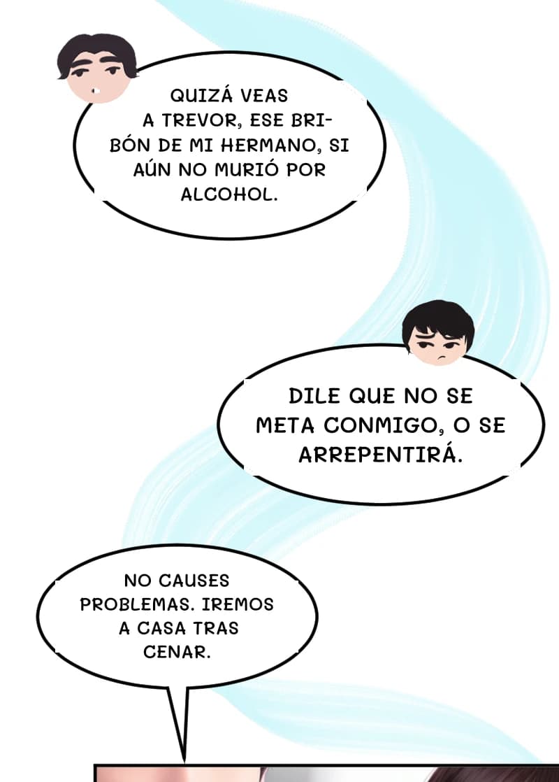 QUIZÁ VEAS A TREVOR, ESE BRIBÓN DE MI HERMANO, SI AÚN NO MURIÓ POR ALCOHOL.
DILE QUE NO SE META CONMIGO, O SE ARREPENTIRÁ.
NO CAUSES PROBLEMAS. IREMOS A CASA TRAS CENAR.