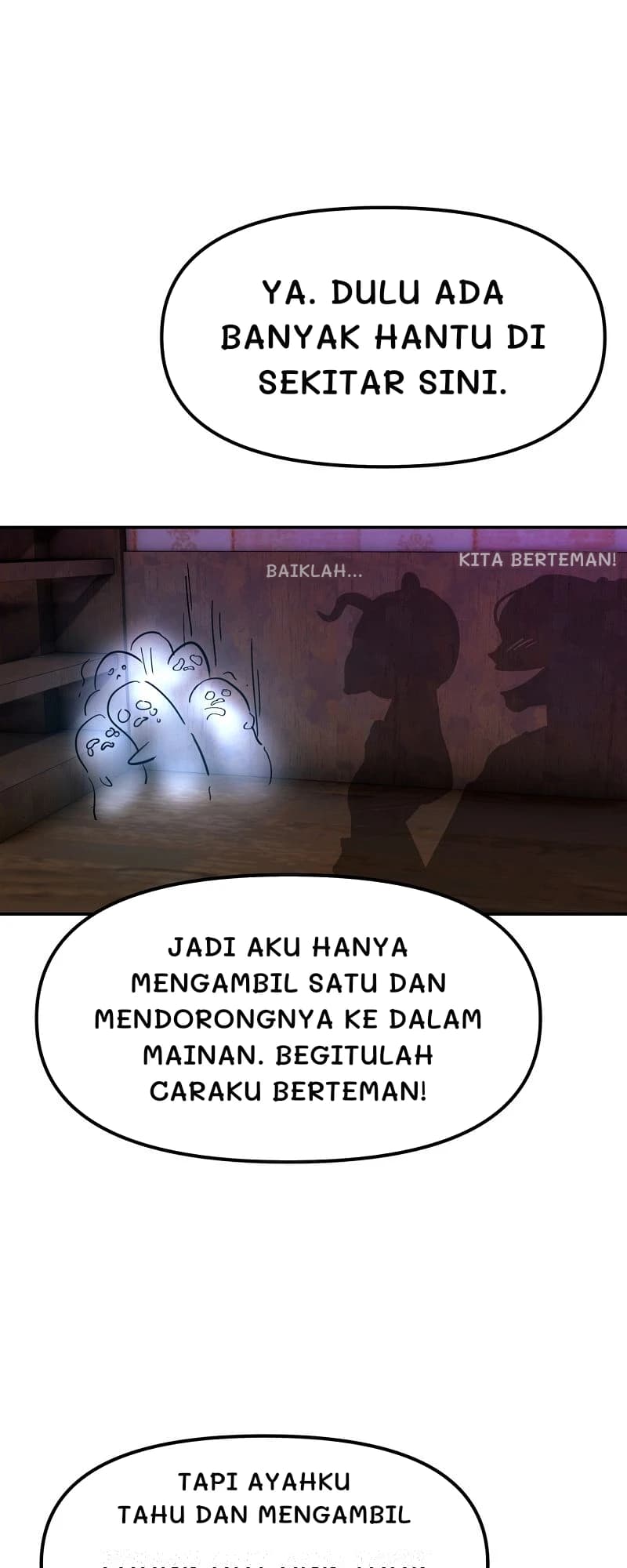 Ya. Dulu ada banyak hantu di sekitar sini.
Baiklah...
Kita berteman!
Jadi aku hanya mengambil satu dan mendorongnya ke dalam mainan. Begitulah caraku berteman!
Tapi ayahku tahu dan mengambil