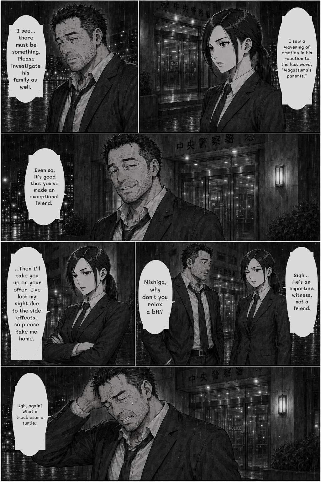 I saw a wavering of emotion in his reaction to the last word, "Wagatsuma's parents."
I see... there must be something. Please investigate his family as well.
Even so, it's good that you've made an exceptional friend.
...Then I'll take you up on your offer. I've lost my sight due to the side effects, so please take me home.
Sigh... He's an important witness, not a friend.
Nishiga, why don't you relax a bit?
Ugh, again? What a troublesome turtle.