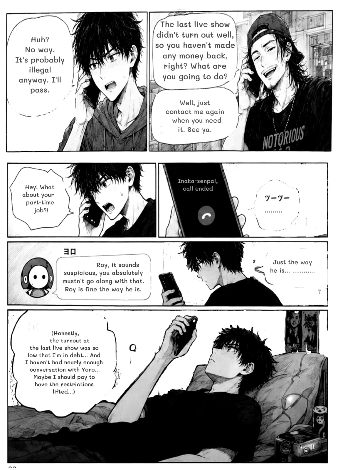 Huh? No way. It's probably illegal anyway. I'll pass.
The last live show didn't turn out well, so you haven't made any money back, right? What are you going to do?
Well, just contact me again when you need it. See ya.
Hey! What about your part-time job?!
Inaka-senpai, call ended
Roy, it sounds suspicious, you absolutely mustn't go along with that. Roy is fine the way he is.
Just the way he is... …………
(Honestly, the turnout at the last live show was so low that I'm in debt... And I haven't had nearly enough conversation with Yoro... Maybe I should pay to have the restrictions lifted...)