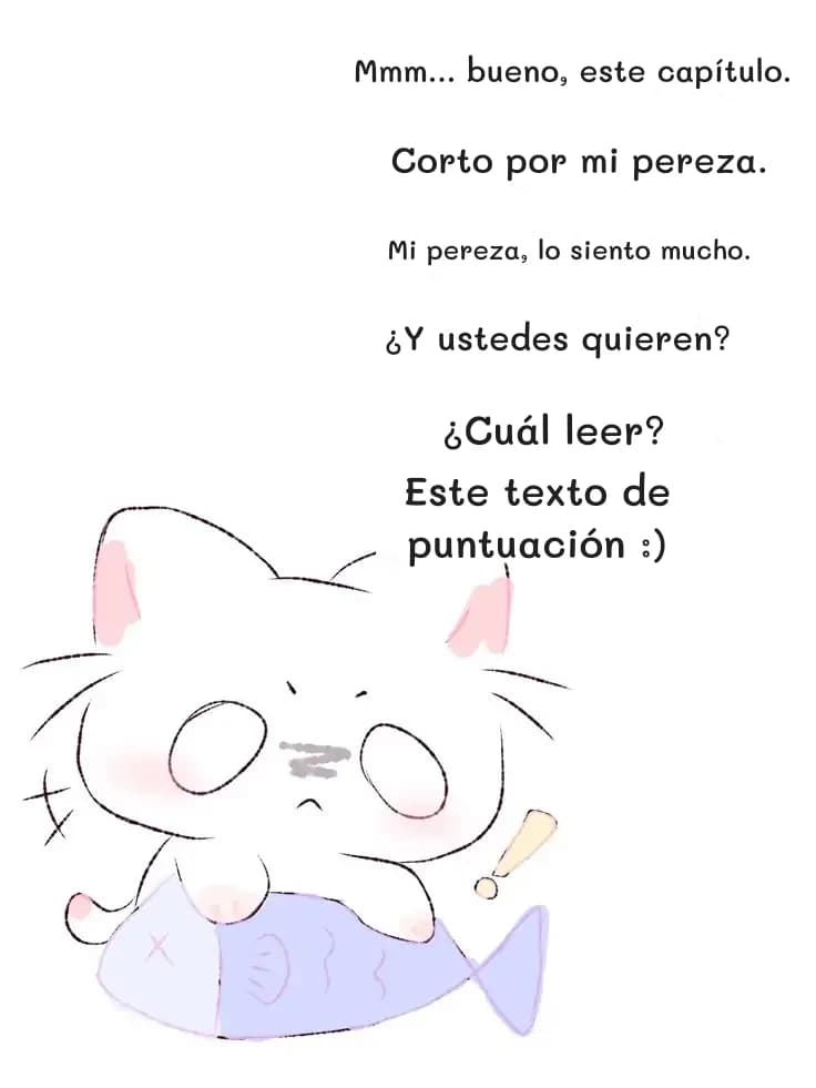 Mmm... bueno, este capítulo.
Corto por mi pereza.
Mi pereza, lo siento mucho.
¿Y ustedes quieren?
¿Cuál leer?
Este texto de puntuación :)