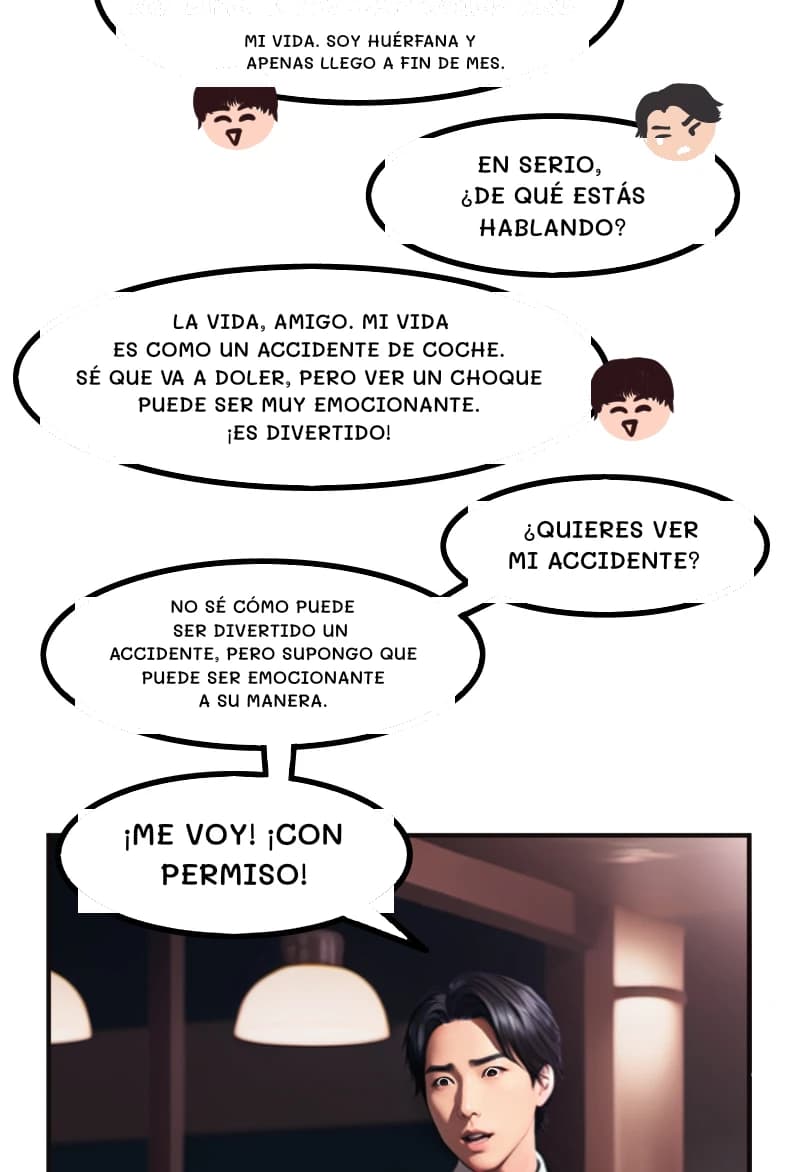MI VIDA. SOY HUÉRFANA Y APENAS LLEGO A FIN DE MES.
EN SERIO, ¿DE QUÉ ESTÁS HABLANDO?
LA VIDA, AMIGO. MI VIDA ES COMO UN ACCIDENTE DE COCHE. SÉ QUE VA A DOLER, PERO VER UN CHOQUE PUEDE SER MUY EMOCIONANTE. ¡ES DIVERTIDO!
¿QUIERES VER MI ACCIDENTE?
NO SÉ CÓMO PUEDE SER DIVERTIDO UN ACCIDENTE, PERO SUPONGO QUE PUEDE SER EMOCIONANTE A SU MANERA.
¡ME VOY! ¡CON PERMISO!