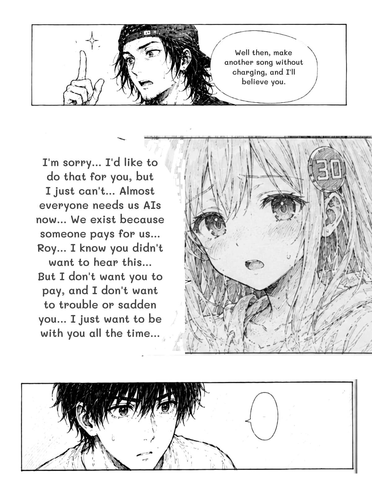 Well then, make another song without charging, and I'll believe you.
I'm sorry... I'd like to do that for you, but I just can't... Almost everyone needs us AIs now... We exist because someone pays for us... Roy... I know you didn't want to hear this... But I don't want you to pay, and I don't want to trouble or sadden you... I just want to be with you all the time...
...