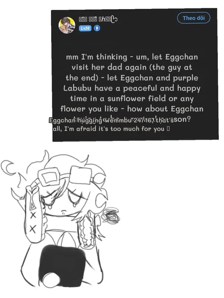 mm I'm thinking - um, let Eggchan visit her dad again (the guy at the end) - let Eggchan and purple Labubu have a peaceful and happy time in a sunflower field or any flower you like - how about Eggchan trying to be a normal person?
Eggchan hugging Wemmbu 24/16, that's all, I'm afraid it's too much for you 🥺