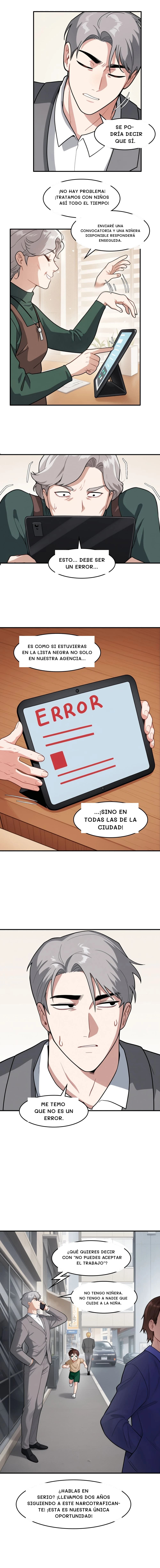 Se podría decir que sí.
¡No hay problema! ¡Tratamos con niños así todo el tiempo!
Enviaré una convocatoria y una niñera disponible responderá enseguida.
Esto... debe ser un error...
Es como si estuvieras en la lista negra no solo en nuestra agencia...
...¡sino en todas las de la ciudad!
Me temo que no es un error.
¿Qué quieres decir con "no puedes aceptar el trabajo"?
No tengo niñera. No tengo a nadie que cuide a la niña.
¿Hablas en serio? ¡Llevamos dos años siguiendo a este narcotraficante! ¡Esta es nuestra única oportunidad!