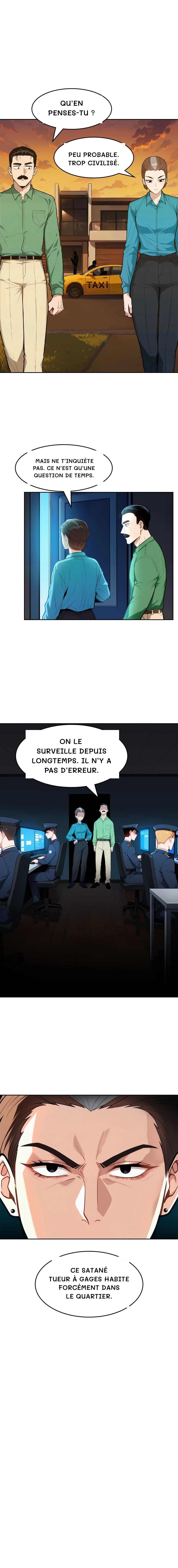Qu’en penses-tu ?
Peu probable. Trop civilisé.
Mais ne t’inquiète pas. Ce n’est qu’une question de temps.
On le surveille depuis longtemps. Il n’y a pas d’erreur.
Ce satané tueur à gages habite forcément dans le quartier.