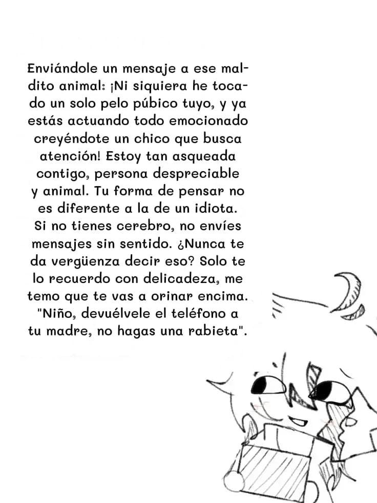 Enviándole un mensaje a ese maldito animal: ¡Ni siquiera he tocado un solo pelo púbico tuyo, y ya estás actuando todo emocionado creyéndote un chico que busca atención! Estoy tan asqueada contigo, persona despreciable y animal. Tu forma de pensar no es diferente a la de un idiota. Si no tienes cerebro, no envíes mensajes sin sentido. ¿Nunca te da vergüenza decir eso? Solo te lo recuerdo con delicadeza, me temo que te vas a orinar encima. "Niño, devuélvele el teléfono a tu madre, no hagas una rabieta".