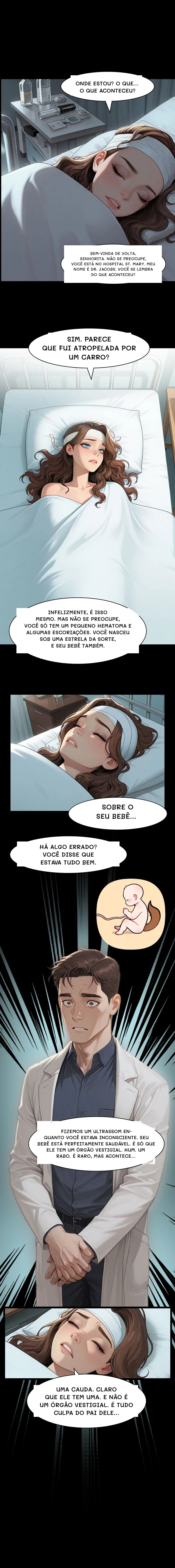 Onde estou? O que... O que aconteceu?
Bem-vinda de volta, senhorita. Não se preocupe, você está no Hospital St. Mary. Meu nome é Dr. Jacobs. Você se lembra do que aconteceu?
Sim. Parece que fui atropelada por um carro?
Infelizmente, é isso mesmo. Mas não se preocupe, você só tem um pequeno hematoma e algumas escoriações. Você nasceu sob uma estrela da sorte, e seu bebê também.
Sobre o seu bebê...
Há algo errado? Você disse que estava tudo bem.
Fizemos um ultrassom enquanto você estava inconsciente. Seu bebê está perfeitamente saudável. É só que ele tem um órgão vestigial. Hum. Um rabo. É raro, mas acontece...
Uma cauda. Claro que ele tem uma. E não é um órgão vestigial. É tudo culpa do pai dele...