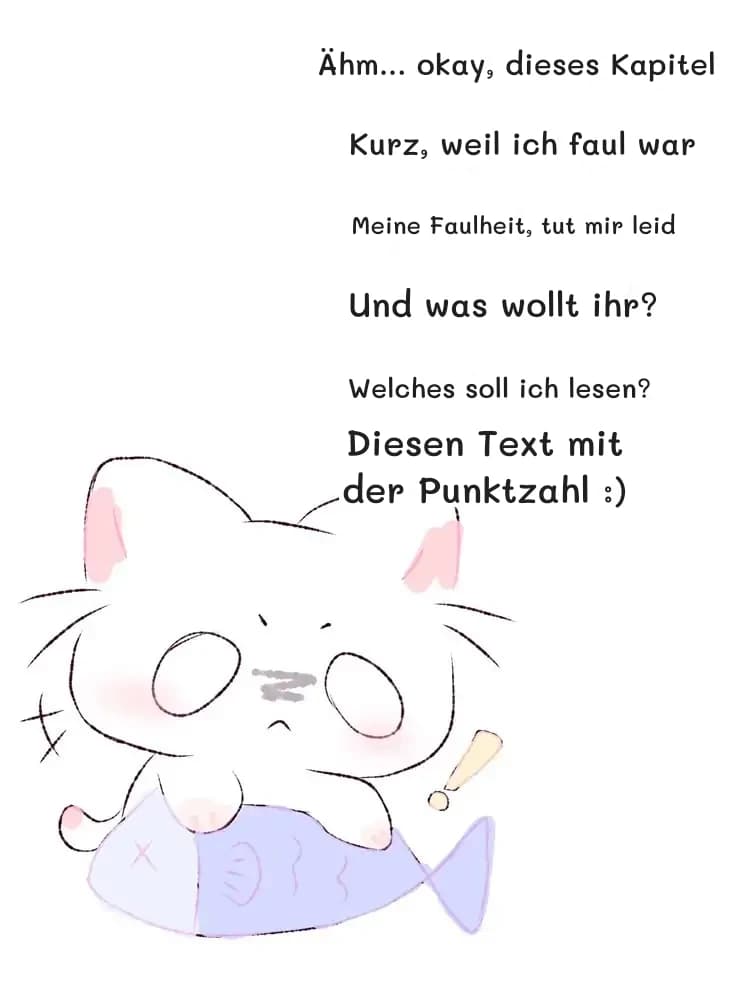 Ähm... okay, dieses Kapitel
Kurz, weil ich faul war
Meine Faulheit, tut mir leid
Und was wollt ihr?
Welches soll ich lesen?
Diesen Text mit der Punktzahl :)