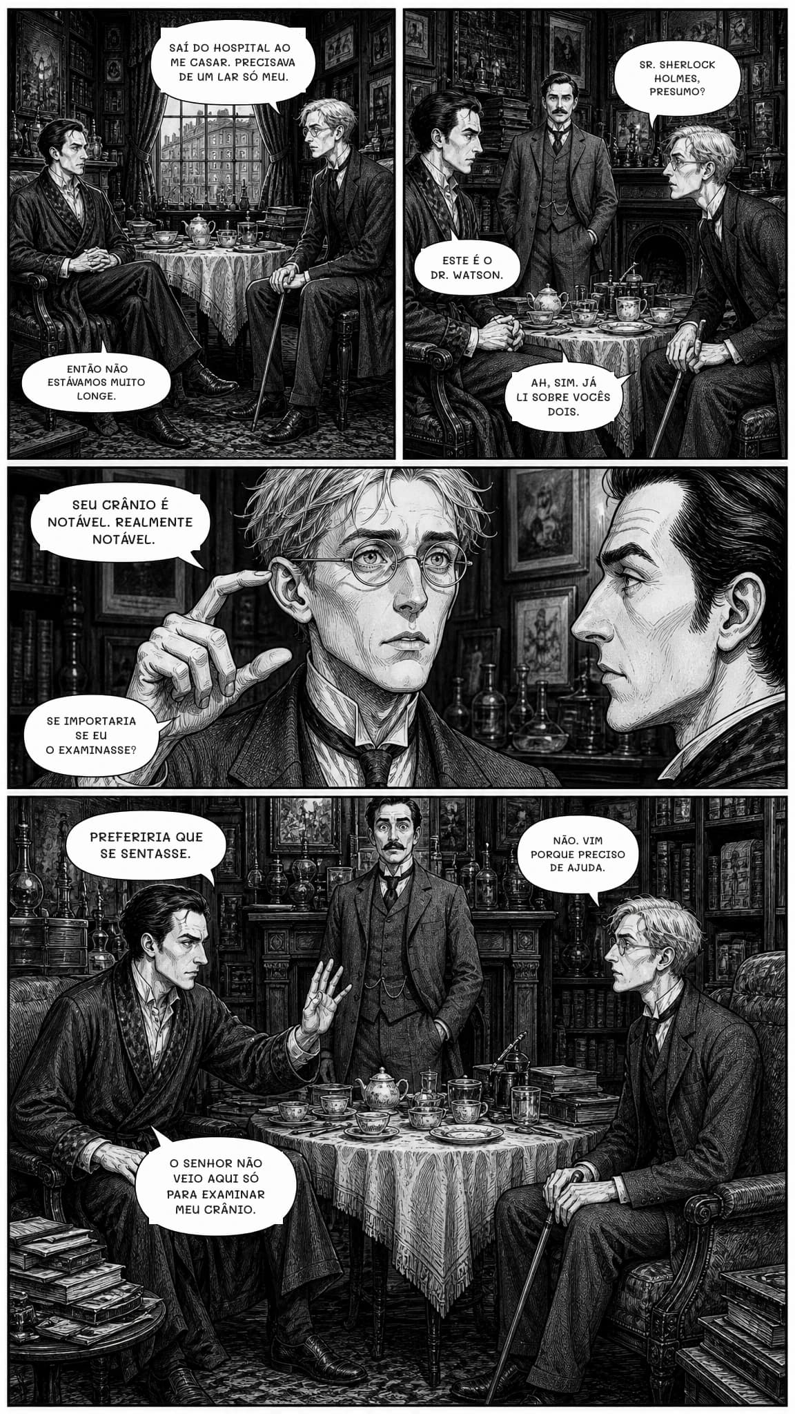 SAÍ DO HOSPITAL AO ME CASAR. PRECISAVA DE UM LAR SÓ MEU.
ENTÃO NÃO ESTÁVAMOS MUITO LONGE.
SR. SHERLOCK HOLMES, PRESUMO?
ESTE É O DR. WATSON.
AH, SIM. JÁ LI SOBRE VOCÊS DOIS.
SEU CRÂNIO É NOTÁVEL. REALMENTE NOTÁVEL.
SE IMPORTARIA SE EU O EXAMINASSE?
PREFERIRIA QUE SE SENTASSE.
NÃO. VIM PORQUE PRECISO DE AJUDA.
O SENHOR NÃO VEIO AQUI SÓ PARA EXAMINAR MEU CRÂNIO.