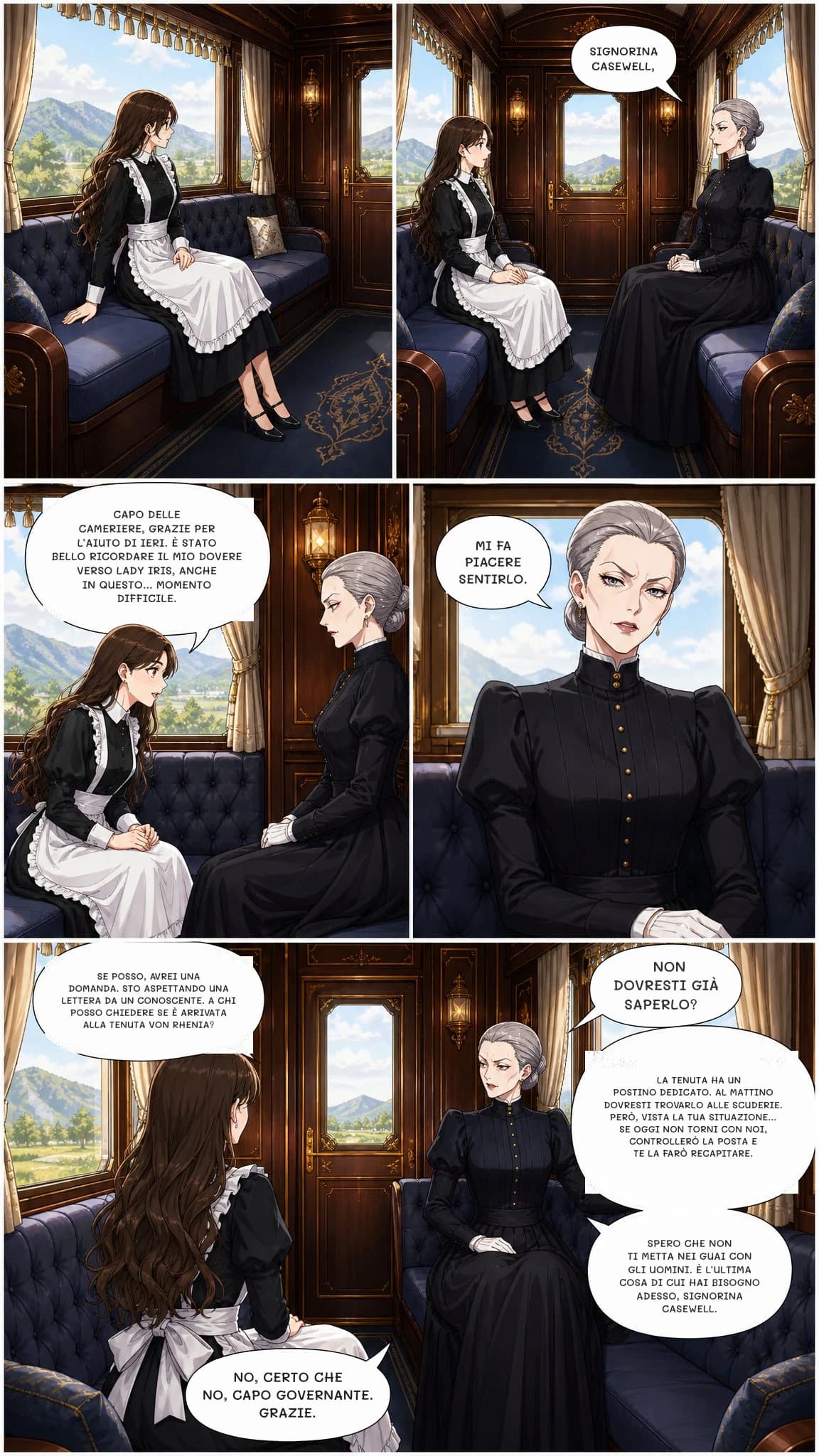 SIGNORINA CASEWELL,
CAPO DELLE CAMERIERE, GRAZIE PER L’AIUTO DI IERI. È STATO BELLO RICORDARE IL MIO DOVERE VERSO LADY IRIS, ANCHE IN QUESTO... MOMENTO DIFFICILE.
MI FA PIACERE SENTIRLO.
SE POSSO, AVREI UNA DOMANDA. STO ASPETTANDO UNA LETTERA DA UN CONOSCENTE. A CHI POSSO CHIEDERE SE È ARRIVATA ALLA TENUTA VON RHENIA?
NON DOVRESTI GIÀ SAPERLO?
LA TENUTA HA UN POSTINO DEDICATO. AL MATTINO DOVRESTI TROVARLO ALLE SCUDERIE. PERÒ, VISTA LA TUA SITUAZIONE... SE OGGI NON TORNI CON NOI, CONTROLLERÒ LA POSTA E TE LA FARÒ RECAPITARE.
SPERO CHE NON TI METTA NEI GUAI CON GLI UOMINI. È L’ULTIMA COSA DI CUI HAI BISOGNO ADESSO, SIGNORINA CASEWELL.
NO, CERTO CHE NO, CAPO GOVERNANTE. GRAZIE.