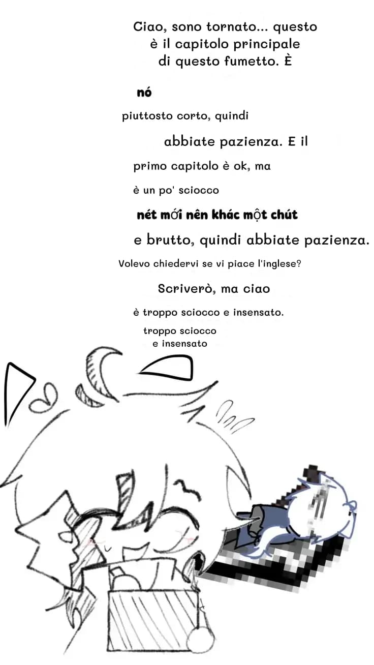 Ciao, sono tornato... questo è il capitolo principale di questo fumetto. È
piuttosto corto, quindi
abbiate pazienza. E il
primo capitolo è ok, ma
è un po' sciocco
e brutto, quindi abbiate pazienza.
Volevo chiedervi se vi piace l'inglese?
Scriverò, ma ciao
è troppo sciocco e insensato.
troppo sciocco e insensato