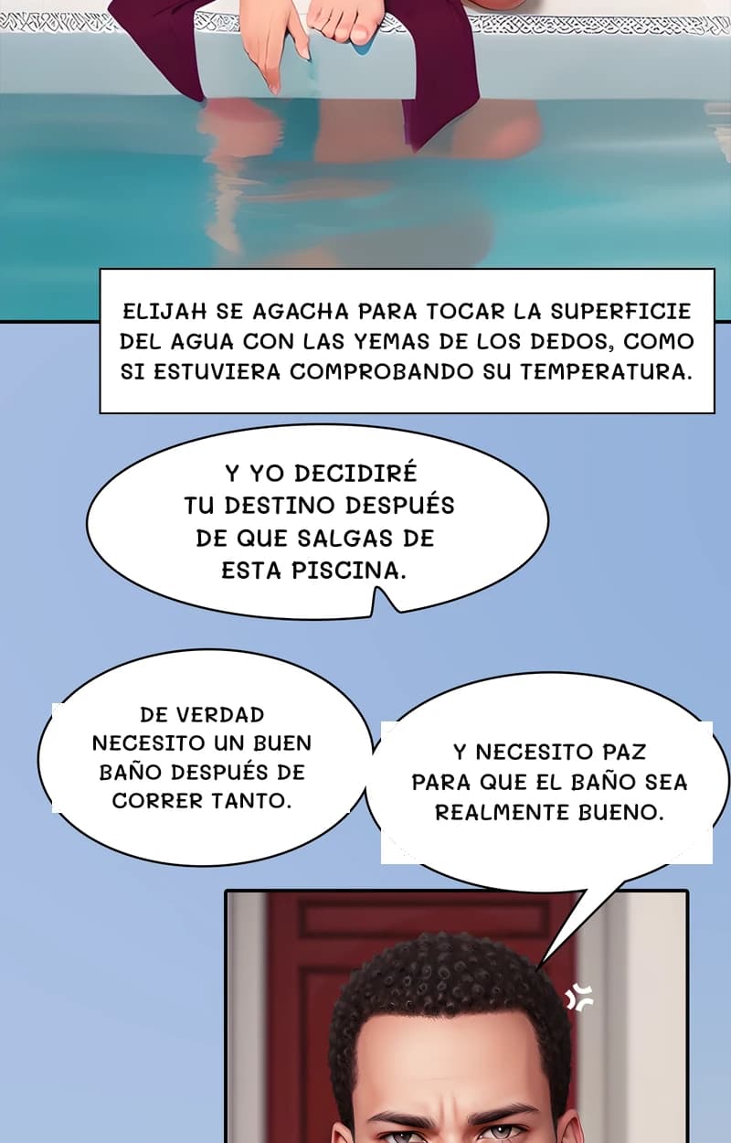 Elijah se agacha para tocar la superficie del agua con las yemas de los dedos, como si estuviera comprobando su temperatura.
Y yo decidiré tu destino después de que salgas de esta piscina.
De verdad necesito un buen baño después de correr tanto.
Y necesito paz para que el baño sea realmente bueno.