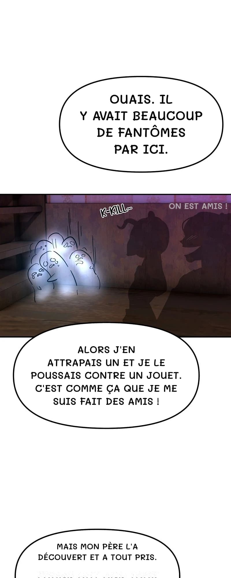 Ouais. Il y avait beaucoup de fantômes par ici.
On est amis !
Alors j'en attrapais un et je le poussais contre un jouet. C'est comme ça que je me suis fait des amis !
Mais mon père l'a découvert et a tout pris.