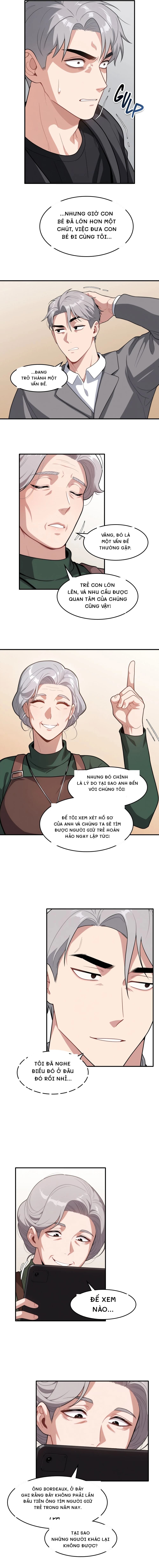 ...nhưng giờ con bé đã lớn hơn một chút, việc đưa con bé đi cùng tôi...
...đang trở thành một vấn đề.
Vâng, đó là một vấn đề thường gặp.
Trẻ con lớn lên, và nhu cầu được quan tâm của chúng cũng vậy!
Nhưng đó chính là lý do tại sao anh đến với chúng tôi!
Để tôi xem xét hồ sơ của anh và chúng ta sẽ tìm được người giữ trẻ hoàn hảo ngay lập tức!
Tôi đã nghe điều đó ở đâu đó rồi nhỉ...
Để xem nào...
Ông Bordeaux, ở đây ghi rằng đây không phải lần đầu tiên ông tìm người giữ trẻ trong năm nay.
Tại sao những người khác lại không được?