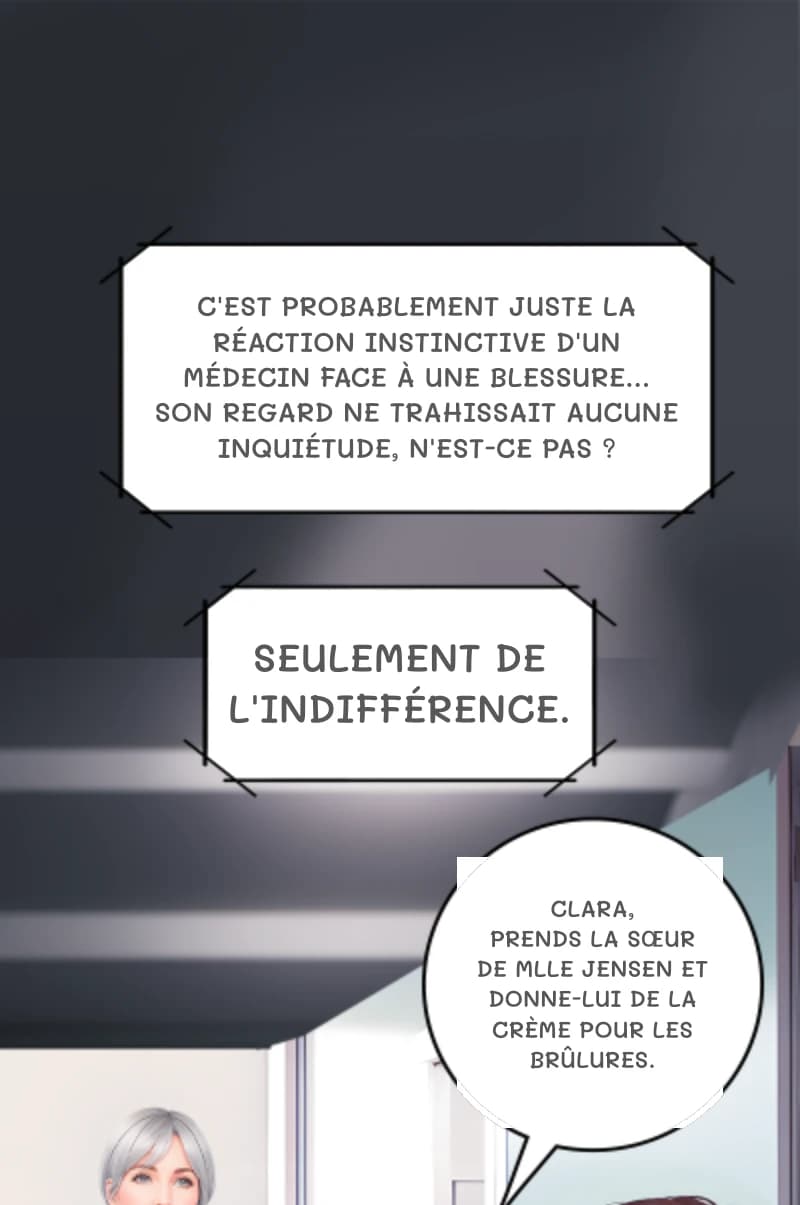 C'est probablement juste la réaction instinctive d'un médecin face à une blessure… son regard ne trahissait aucune inquiétude, n'est-ce pas ?
Seulement de l'indifférence.
Clara, prends la sœur de Mlle Jensen et donne-lui de la crème pour les brûlures.