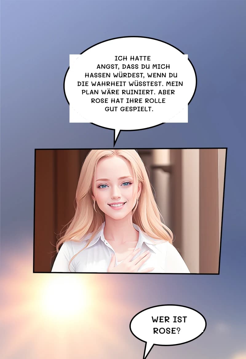 Ich hatte Angst, dass du mich hassen würdest, wenn du die Wahrheit wüsstest. Mein Plan wäre ruiniert. Aber Rose hat ihre Rolle gut gespielt.
Wer ist Rose?