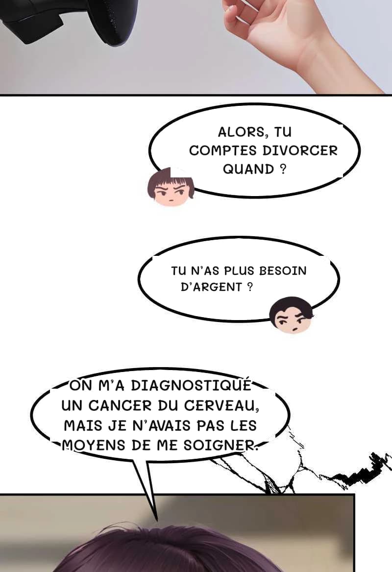 ALORS, TU COMPTES DIVORCER QUAND ?
TU N’AS PLUS BESOIN D’ARGENT ?
ON M’A DIAGNOSTIQUÉ UN CANCER DU CERVEAU, MAIS JE N’AVAIS PAS LES MOYENS DE ME SOIGNER.