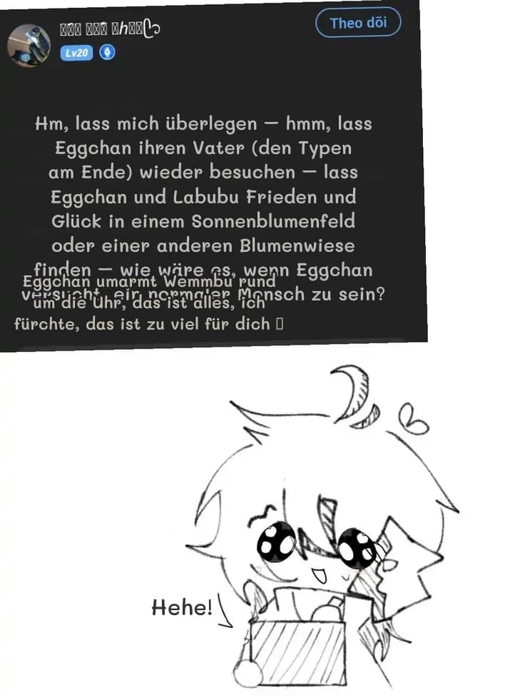 Hm, lass mich überlegen – hmm, lass Eggchan ihren Vater (den Typen am Ende) wieder besuchen – lass Eggchan und Labubu Frieden und Glück in einem Sonnenblumenfeld oder einer anderen Blumenwiese finden – wie wäre es, wenn Eggchan versucht, ein normaler Mensch zu sein?
Eggchan umarmt Wemmbu rund um die Uhr, das ist alles, ich fürchte, das ist zu viel für dich 🥺
Hehe!
