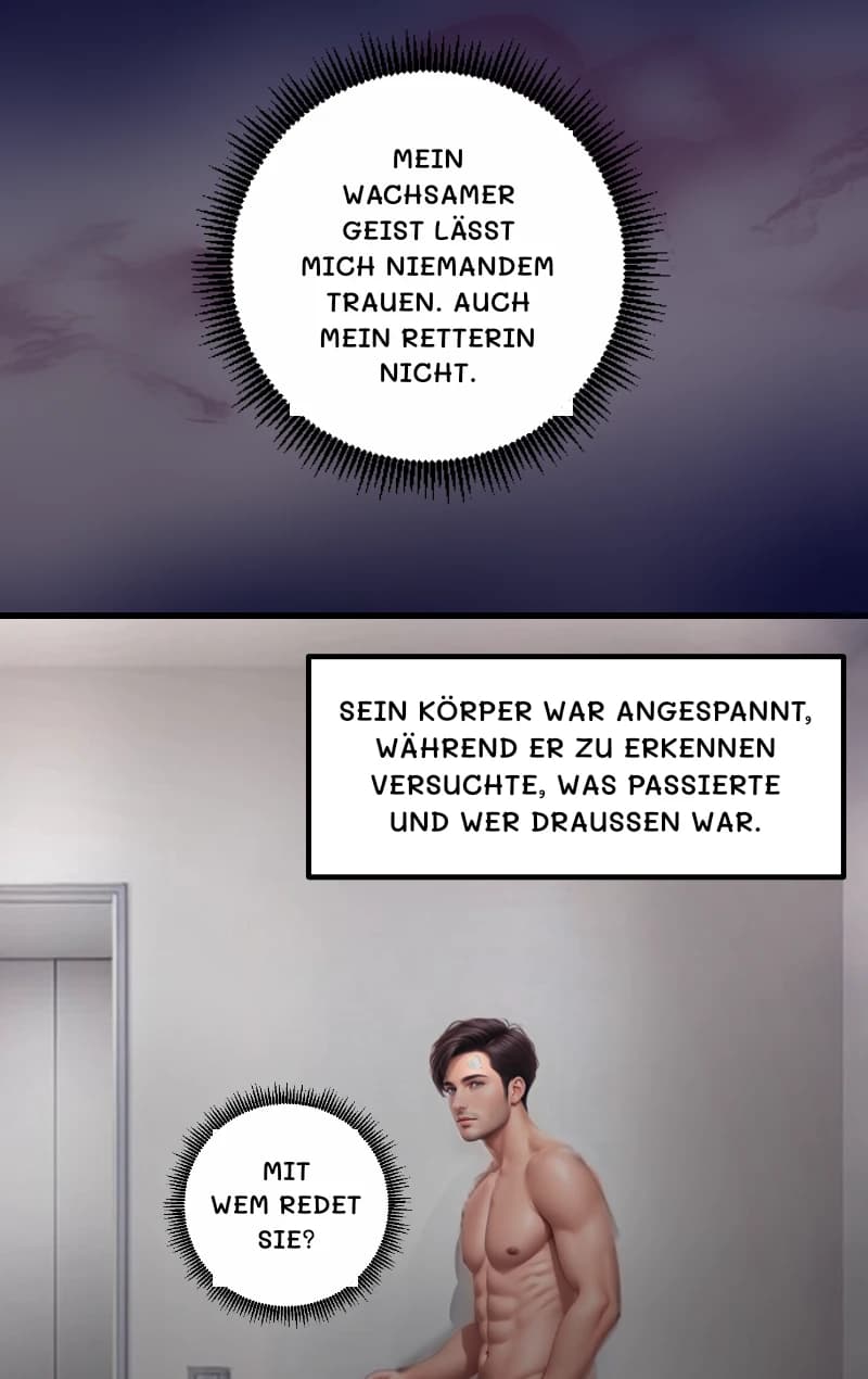 MEIN WACHSAMER GEIST LÄSST MICH NIEMANDEM TRAUEN. AUCH MEIN RETTERIN NICHT.
SEIN KÖRPER WAR ANGESPANNT, WÄHREND ER ZU ERKENNEN VERSUCHTE, WAS PASSIERTE UND WER DRAUSSEN WAR.
MIT WEM REDET SIE?