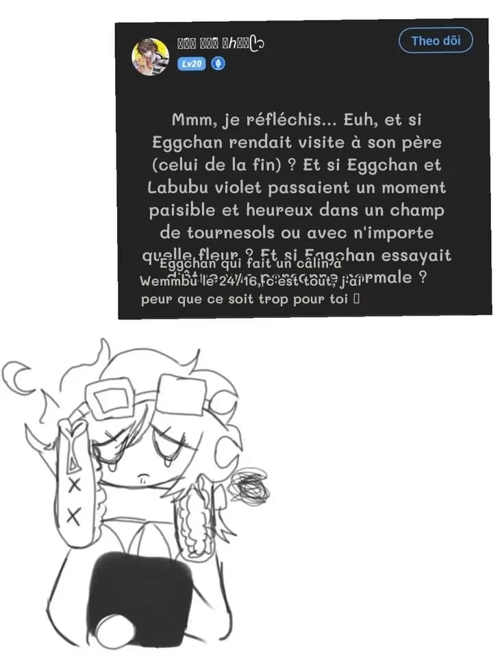 Mmm, je réfléchis… Euh, et si Eggchan rendait visite à son père (celui de la fin) ? Et si Eggchan et Labubu violet passaient un moment paisible et heureux dans un champ de tournesols ou avec n'importe quelle fleur ? Et si Eggchan essayait d'être une personne normale ?
Eggchan qui fait un câlin à Wemmbu le 24/16, c'est tout, j'ai peur que ce soit trop pour toi 🥺