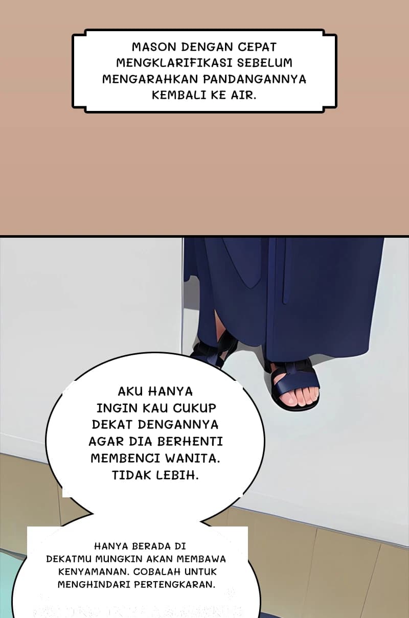 Mason dengan cepat mengklarifikasi sebelum mengarahkan pandangannya kembali ke air.
Aku hanya ingin kau cukup dekat dengannya agar dia berhenti membenci wanita. Tidak lebih.
Hanya berada di dekatmu mungkin akan membawa kenyamanan. Cobalah untuk menghindari pertengkaran.