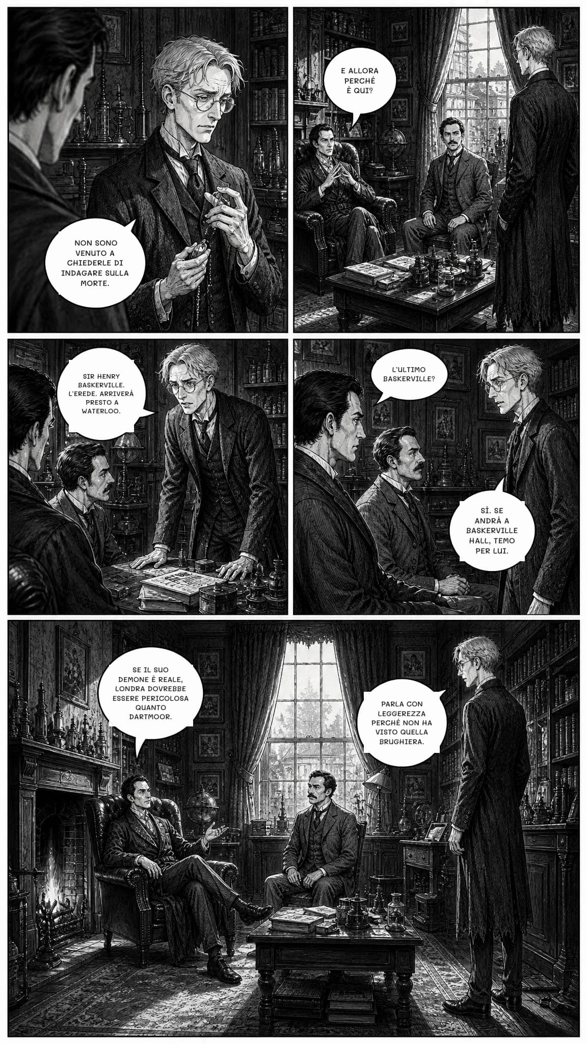 NON SONO VENUTO A CHIEDERLE DI INDAGARE SULLA MORTE.
E ALLORA PERCHÉ È QUI?
SIR HENRY BASKERVILLE. L’EREDE. ARRIVERÀ PRESTO A WATERLOO.
L’ULTIMO BASKERVILLE?
SÌ. SE ANDRÀ A BASKERVILLE HALL, TEMO PER LUI.
SE IL SUO DEMONE È REALE, LONDRA DOVREBBE ESSERE PERICOLOSA QUANTO DARTMOOR.
PARLA CON LEGGEREZZA PERCHÉ NON HA VISTO QUELLA BRUGHIERA.