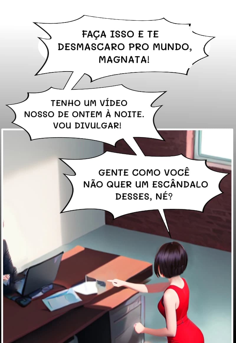 FAÇA ISSO E TE DESMASCARO PRO MUNDO, MAGNATA!
TENHO UM VÍDEO NOSSO DE ONTEM À NOITE. VOU DIVULGAR!
GENTE COMO VOCÊ NÃO QUER UM ESCÂNDALO DESSES, NÉ?