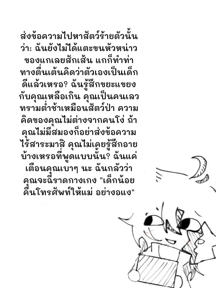 ส่งข้อความไปหาสัตว์ร้ายตัวนั้นว่า: ฉันยังไม่ได้แตะขนหัวหน่าวของแกเลยสักเส้น แกก็ทำท่าทางตื่นเต้นคิดว่าตัวเองเป็นเด็กดีแล้วเหรอ? ฉันรู้สึกขยะแขยงกับคุณเหลือเกิน คุณเป็นคนเลวทรามต่ำช้าเหมือนสัตว์ป่า ความคิดของคุณไม่ต่างจากคนโง่ ถ้าคุณไม่มีสมองก็อย่าส่งข้อความไร้สาระมาสิ คุณไม่เคยรู้สึกอายบ้างเหรอที่พูดแบบนั้น? ฉันแค่เตือนคุณเบาๆ นะ ฉันกลัวว่าคุณจะฉี่ราดกางเกง "เด็กน้อย คืนโทรศัพท์ให้แม่ อย่างอแง"