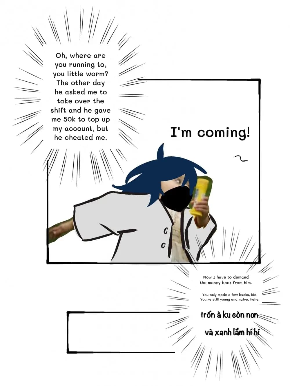 Oh, where are you running to, you little worm? The other day he asked me to take over the shift and he gave me 50k to top up my account, but he cheated me.
Now I have to demand the money back from him.
You only made a few bucks, kid. You're still young and naive, hehe.
I'm coming!