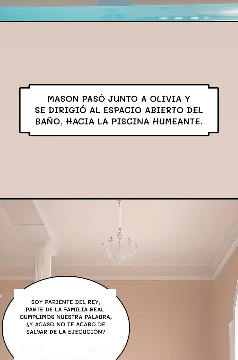 Mason pasó junto a Olivia y se dirigió al espacio abierto del baño, hacia la piscina humeante.
Soy pariente del rey, parte de la familia real. Cumplimos nuestra palabra, ¿y acaso no te acabo de salvar de la ejecución?