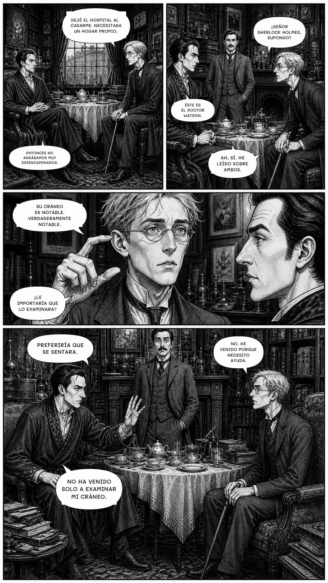 DEJÉ EL HOSPITAL AL CASARME. NECESITABA UN HOGAR PROPIO.
ENTONCES NO ANDÁBAMOS MUY DESENCAMINADOS.
¿SEÑOR SHERLOCK HOLMES, SUPONGO?
ÉSTE ES EL DOCTOR WATSON.
Ah, sí. He leído sobre ambos.
Su cráneo es notable. Verdaderamente notable.
¿LE IMPORTARÍA QUE LO EXAMINARA?
PREFERIRÍA QUE SE SENTARA.
NO. HE VENIDO PORQUE NECESITO AYUDA.
NO HA VENIDO SOLO A EXAMINAR MI CRÁNEO.