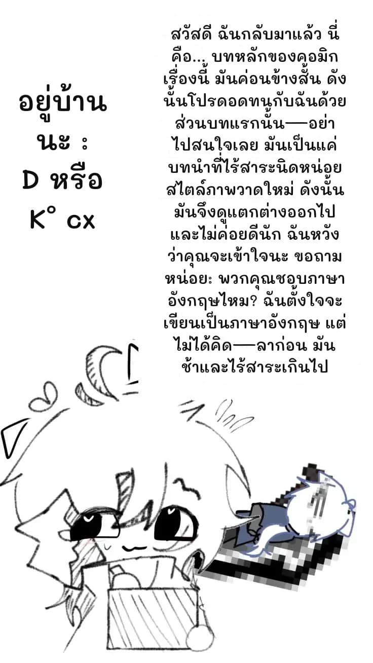 สวัสดี ฉันกลับมาแล้ว นี่คือ... บทหลักของคอมิกเรื่องนี้ มันค่อนข้างสั้น ดังนั้นโปรดอดทนกับฉันด้วย ส่วนบทแรกนั้น—อย่าไปสนใจเลย มันเป็นแค่บทนำที่ไร้สาระนิดหน่อย สไตล์ภาพวาดใหม่ ดังนั้นมันจึงดูแตกต่างออกไปและไม่ค่อยดีนัก ฉันหวังว่าคุณจะเข้าใจนะ ขอถามหน่อย: พวกคุณชอบภาษาอังกฤษไหม? ฉันตั้งใจจะเขียนเป็นภาษาอังกฤษ แต่ไม่ได้คิด—ลาก่อน มันช้าและไร้สาระเกินไป
อยู่บ้านนะ :D หรือ K° cx
