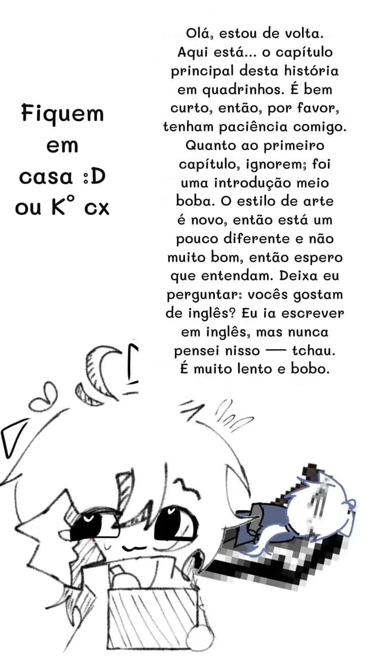 Olá, estou de volta. Aqui está... o capítulo principal desta história em quadrinhos. É bem curto, então, por favor, tenham paciência comigo. Quanto ao primeiro capítulo, ignorem; foi uma introdução meio boba. O estilo de arte é novo, então está um pouco diferente e não muito bom, então espero que entendam. Deixa eu perguntar: vocês gostam de inglês? Eu ia escrever em inglês, mas nunca pensei nisso — tchau. É muito lento e bobo.
Fiquem em casa :D ou K° cx
