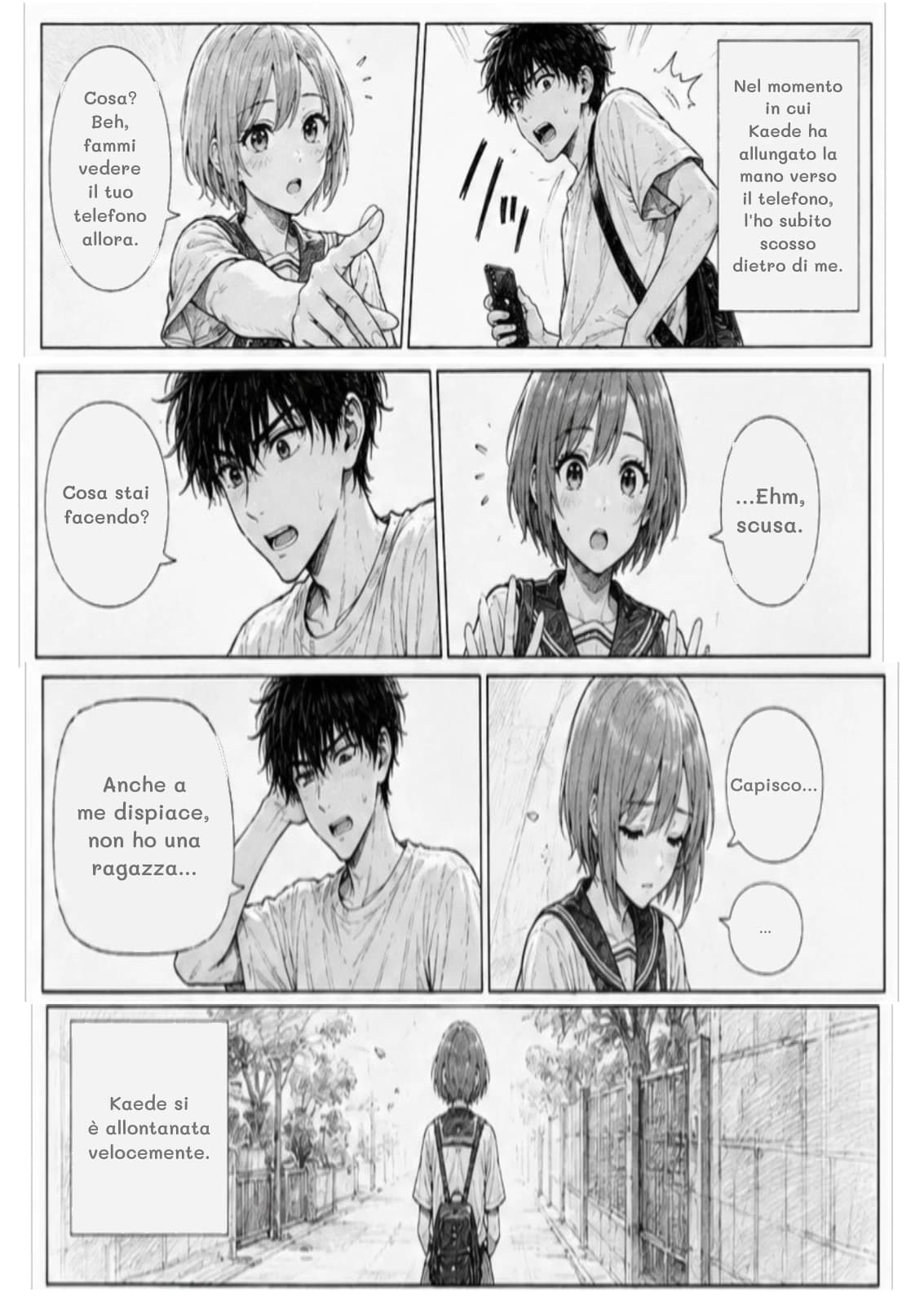 Nel momento in cui Kaede ha allungato la mano verso il telefono, l'ho subito scosso dietro di me.
Cosa? Beh, fammi vedere il tuo telefono allora.
Cosa stai facendo?
...Ehm, scusa.
Anche a me dispiace, non ho una ragazza...
Capisco...
...
Kaede si è allontanata velocemente.