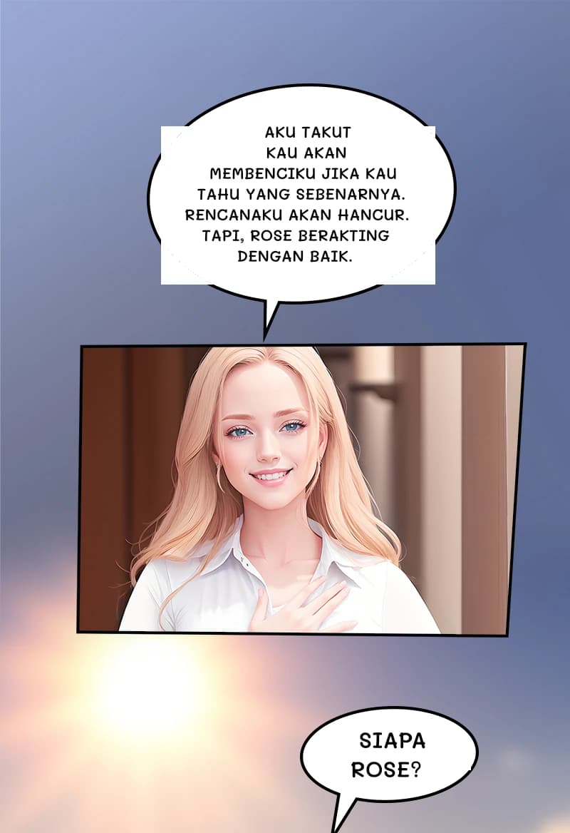 Aku takut kau akan membenciku jika kau tahu yang sebenarnya. Rencanaku akan hancur. Tapi, Rose berakting dengan baik.
Siapa Rose?