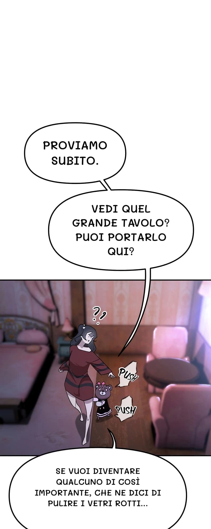 Proviamo subito.
Vedi quel grande tavolo? Puoi portarlo qui?
Se vuoi diventare qualcuno di così importante, che ne dici di pulire i vetri rotti...