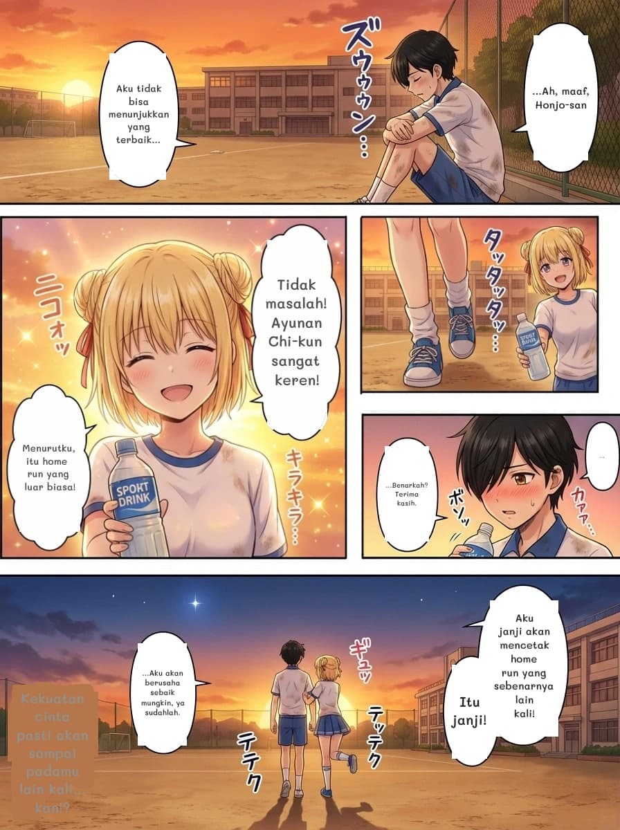...Ah, maaf, Honjo-san
Aku tidak bisa menunjukkan yang terbaik...
Tidak masalah! Ayunan Chi-kun sangat keren!
Menurutku, itu home run yang luar biasa!
...
...Benarkah? Terima kasih.
Aku janji akan mencetak home run yang sebenarnya lain kali!
Itu janji!
...Aku akan berusaha sebaik mungkin, ya sudahlah.
Kekuatan cinta pasti akan sampai padamu lain kali... kan!?